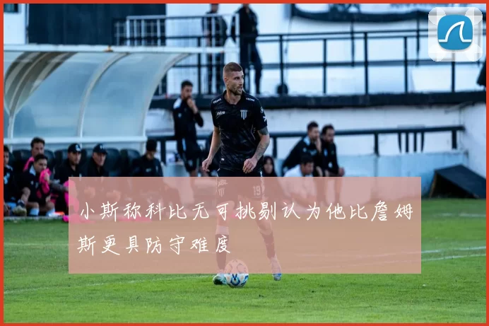 小斯称科比无可挑剔认为他比詹姆斯更具防守难度