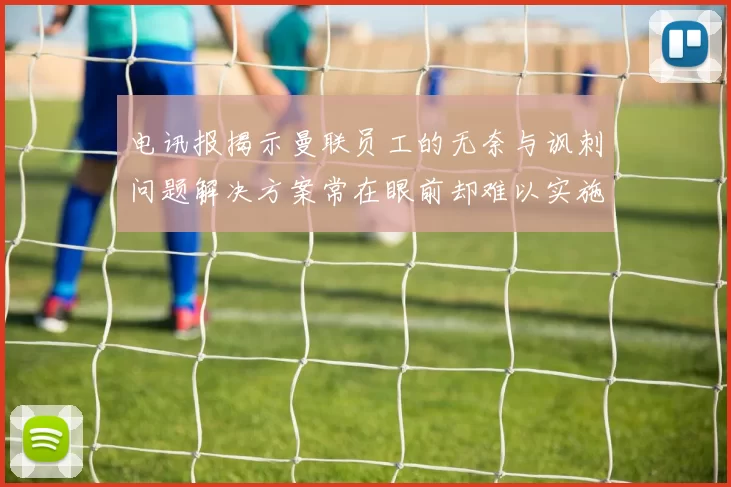 电讯报揭示曼联员工的无奈与讽刺问题解决方案常在眼前却难以实施
