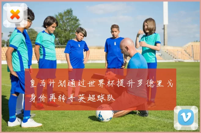 皇马计划通过世界杯提升罗德里戈身价再转手英超球队