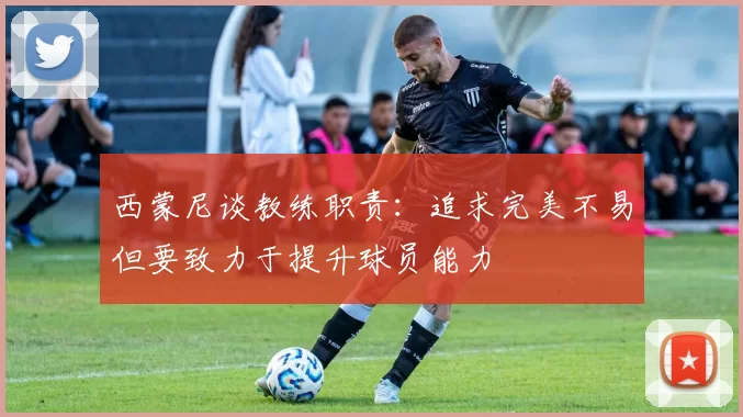 西蒙尼谈教练职责：追求完美不易但要致力于提升球员能力