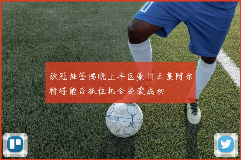 欧冠抽签揭晓上半区豪门云集阿尔特塔能否抓住机会逆袭成功
