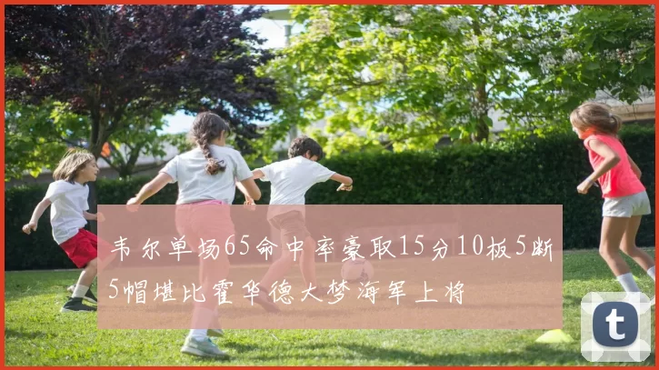 韦尔单场65命中率豪取15分10板5断5帽堪比霍华德大梦海军上将
