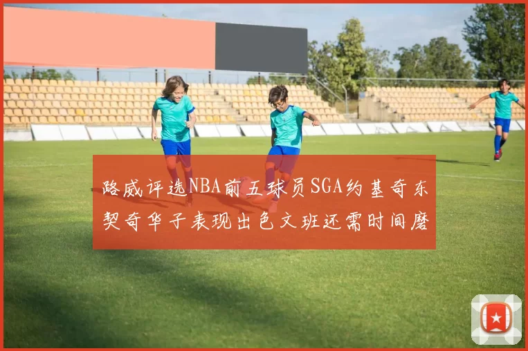 路威评选NBA前五球员SGA约基奇东契奇华子表现出色文班还需时间磨练