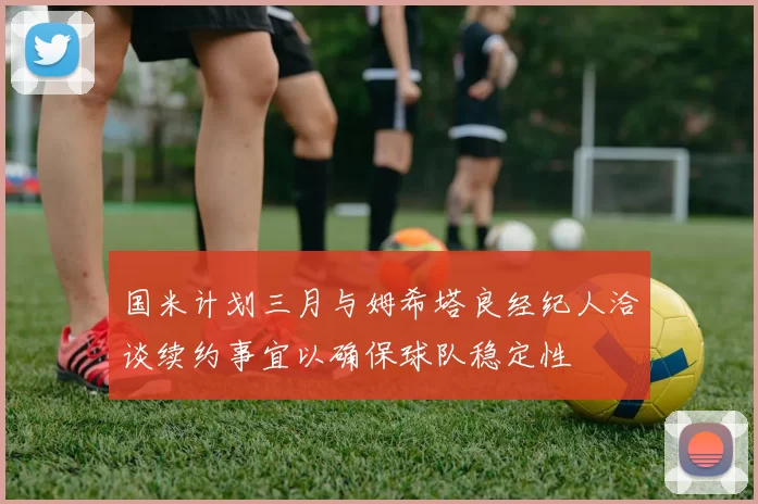 国米计划三月与姆希塔良经纪人洽谈续约事宜以确保球队稳定性