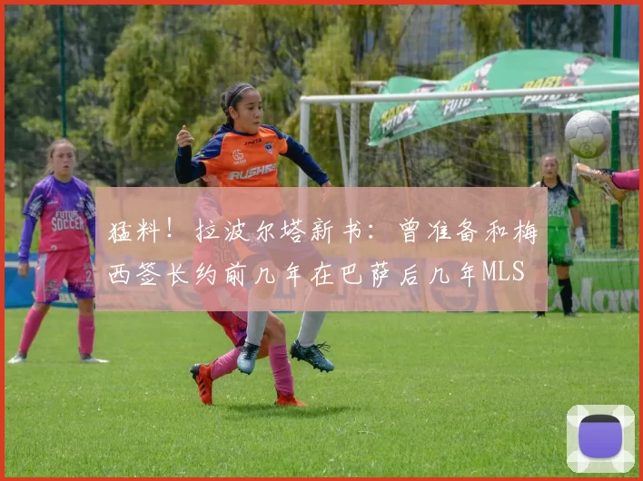 猛料！拉波尔塔新书：曾准备和梅西签长约前几年在巴萨后几年MLS