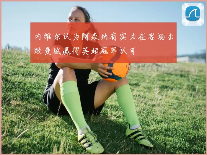 内维尔认为阿森纳有实力在客场击败曼城赢得英超冠军认可