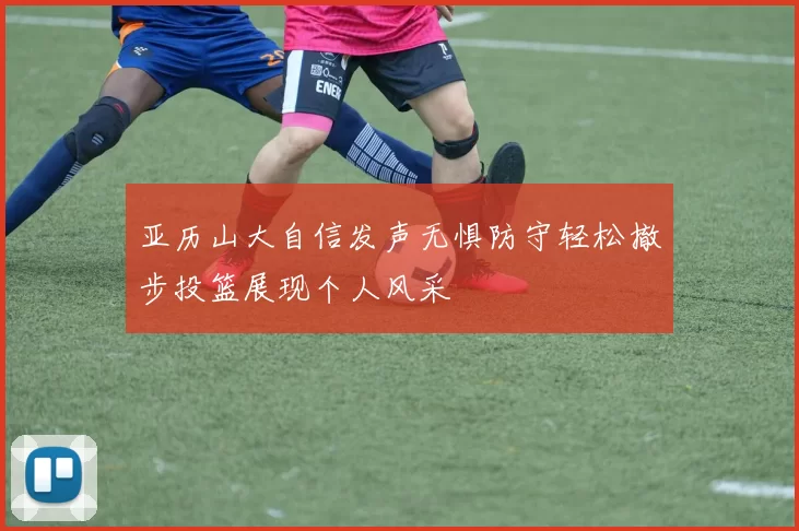 亚历山大自信发声无惧防守轻松撤步投篮展现个人风采