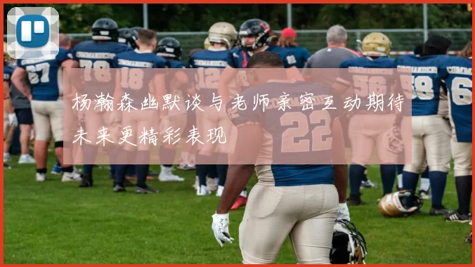 杨瀚森幽默谈与老师亲密互动期待未来更精彩表现