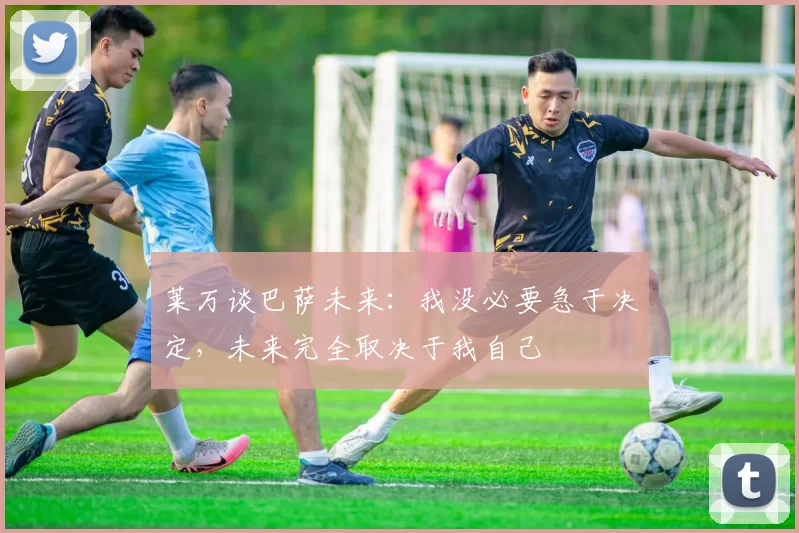 莱万谈巴萨未来：我没必要急于决定，未来完全取决于我自己