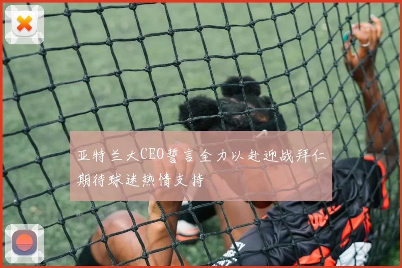 亚特兰大CEO誓言全力以赴迎战拜仁期待球迷热情支持