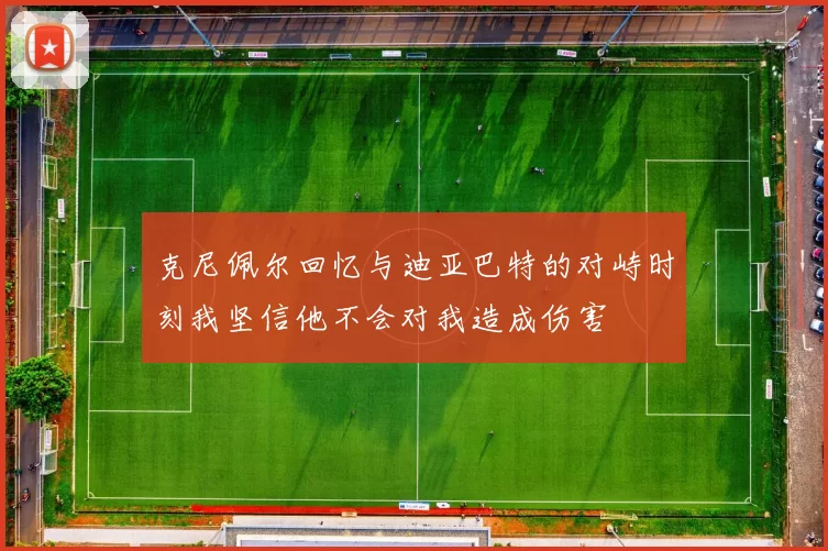 克尼佩尔回忆与迪亚巴特的对峙时刻我坚信他不会对我造成伤害